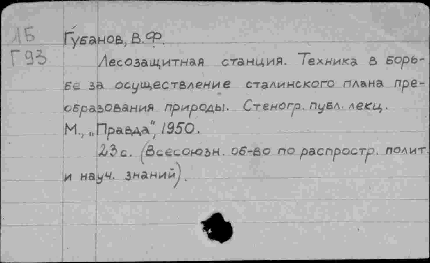 ﻿
Губанов, Ё>.Ф.
Лесозащитная станция. Техника 5 Борь-Бе за осуществление сталинского плана преобразования природы. Сгеногр. пуел- леей,. М, „Правда'' 1950.
ЪЪо. (&аеоою2>м. об-во по распроотр. полит, и науч, знаний^.